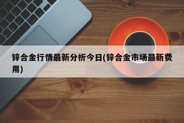 锌合金行情最新分析今日(锌合金市场最新费用)