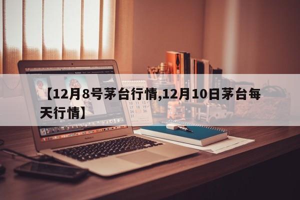 【12月8号茅台行情,12月10日茅台每天行情】