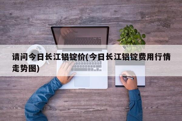 请问今日长江铝锭价(今日长江铝锭费用行情走势图)