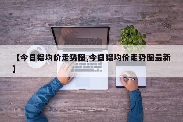 【今日铝均价走势图,今日铝均价走势图最新】