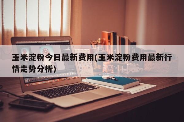玉米淀粉今日最新费用(玉米淀粉费用最新行情走势分析)