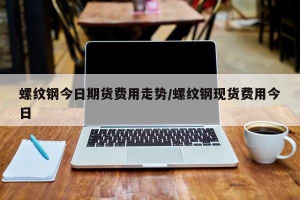 螺纹钢今日期货费用走势/螺纹钢现货费用今日