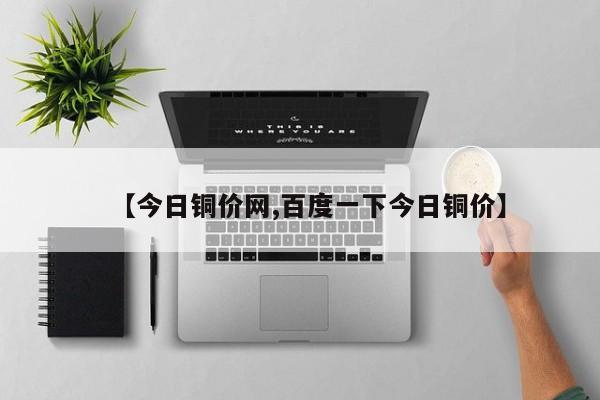 【今日铜价网,百度一下今日铜价】