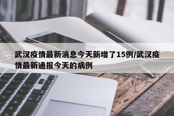 武汉疫情最新消息今天新增了15例/武汉疫情最新通报今天的病例
