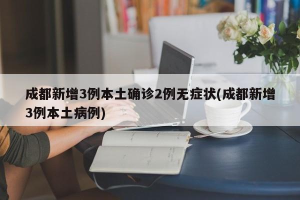 成都新增3例本土确诊2例无症状(成都新增3例本土病例)