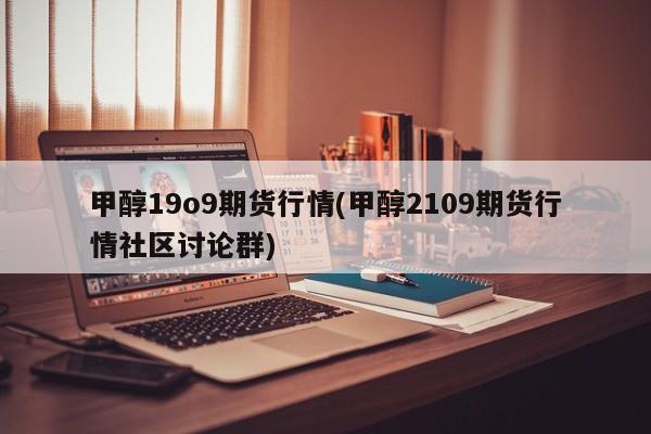 甲醇19o9期货行情(甲醇2109期货行情社区讨论群)