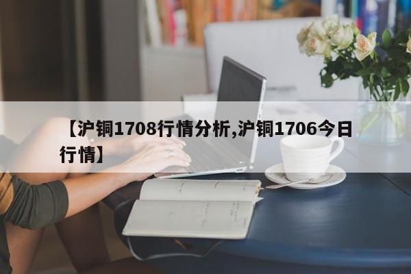 【沪铜1708行情分析,沪铜1706今日行情】