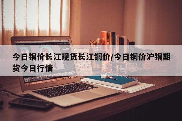 今日铜价长江现货长江铜价/今日铜价沪铜期货今日行情