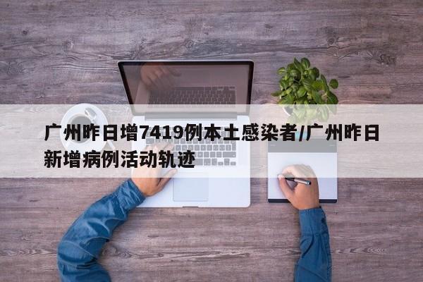广州昨日增7419例本土感染者/广州昨日新增病例活动轨迹