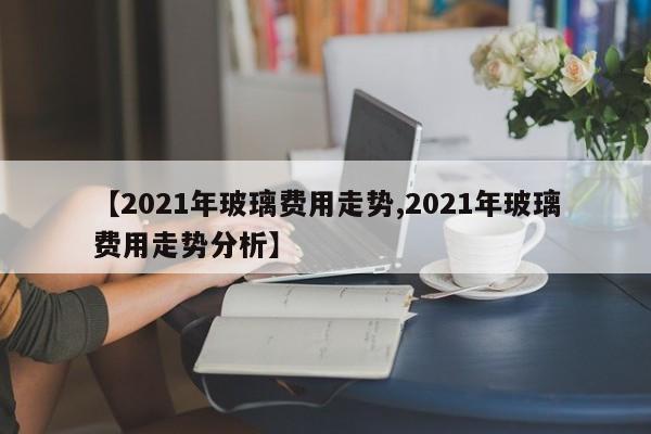 【2021年玻璃费用走势,2021年玻璃费用走势分析】