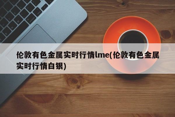 伦敦有色金属实时行情lme(伦敦有色金属实时行情白银)
