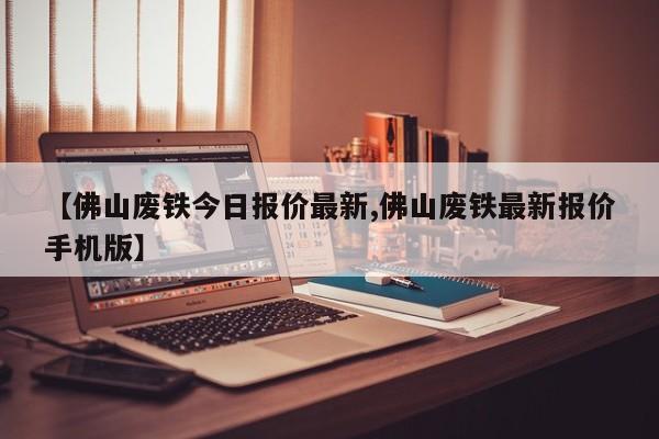 【佛山废铁今日报价最新,佛山废铁最新报价手机版】