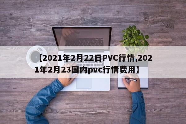【2021年2月22日PVC行情,2021年2月23国内pvc行情费用】