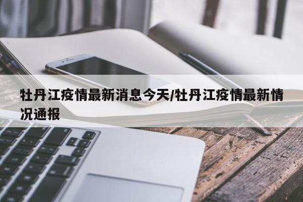 牡丹江疫情最新消息今天/牡丹江疫情最新情况通报