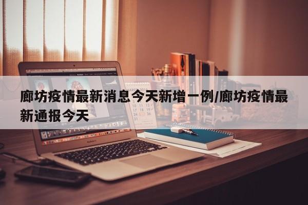 廊坊疫情最新消息今天新增一例/廊坊疫情最新通报今天