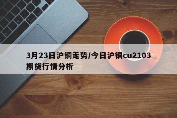 3月23日沪铜走势/今日沪铜cu2103期货行情分析