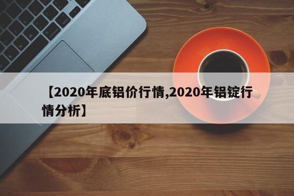 【2020年底铝价行情,2020年铝锭行情分析】