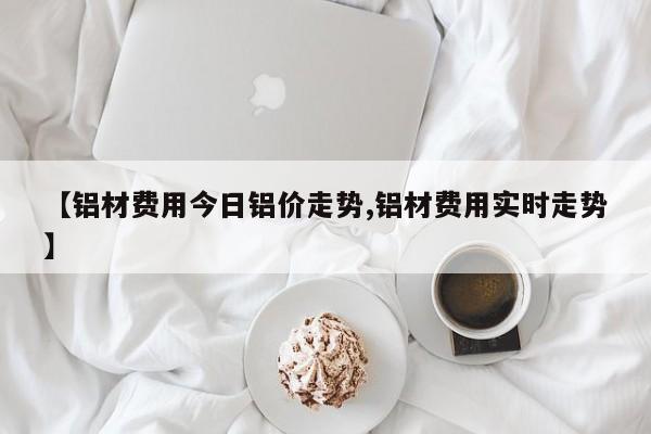 【铝材费用今日铝价走势,铝材费用实时走势】
