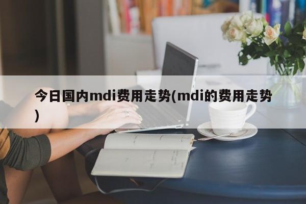 今日国内mdi费用走势(mdi的费用走势)