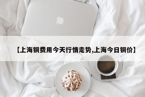 【上海铜费用今天行情走势,上海今日铜价】