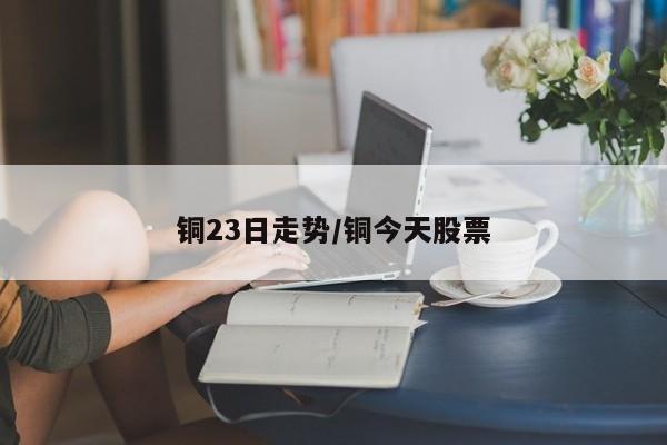 铜23日走势/铜今天股票