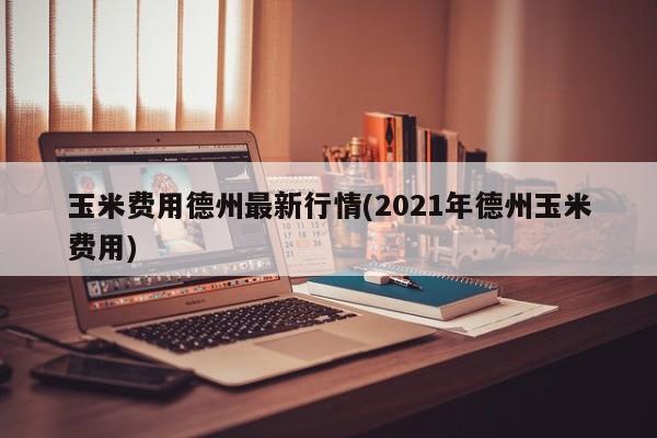 玉米费用德州最新行情(2021年德州玉米费用)