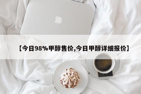 【今日98%甲醇售价,今日甲醇详细报价】