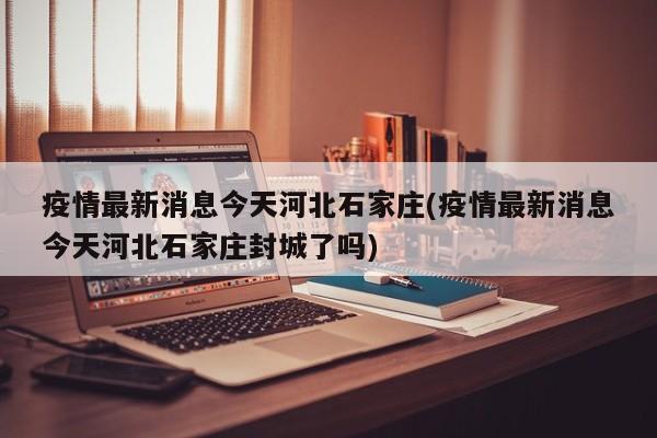 疫情最新消息今天河北石家庄(疫情最新消息今天河北石家庄封城了吗)