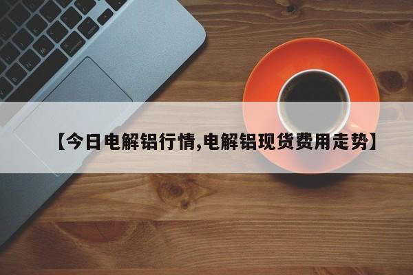【今日电解铝行情,电解铝现货费用走势】