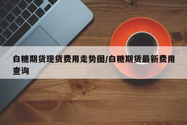 白糖期货现货费用走势图/白糖期货最新费用查询