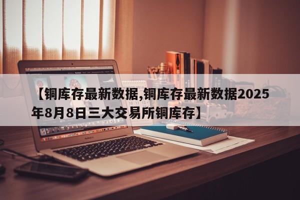 【铜库存最新数据,铜库存最新数据2025年8月8日三大交易所铜库存】