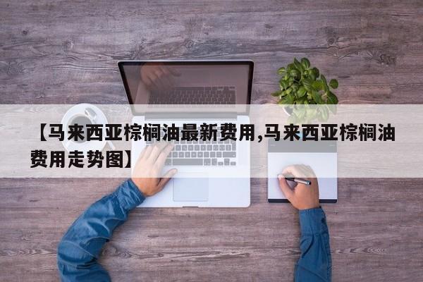 【马来西亚棕榈油最新费用,马来西亚棕榈油费用走势图】