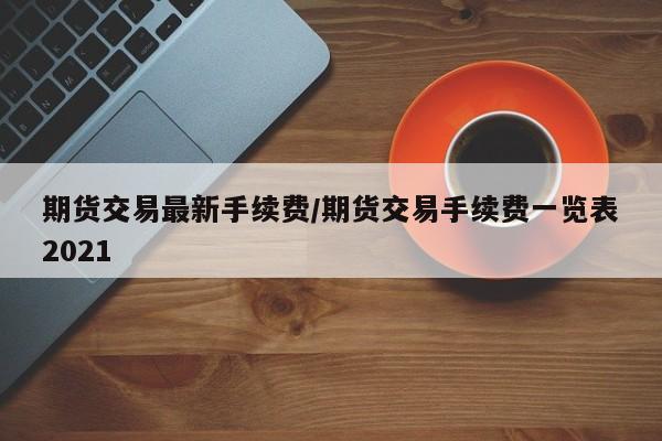 期货交易最新手续费/期货交易手续费一览表2021