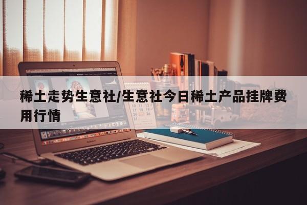 稀土走势生意社/生意社今日稀土产品挂牌费用行情