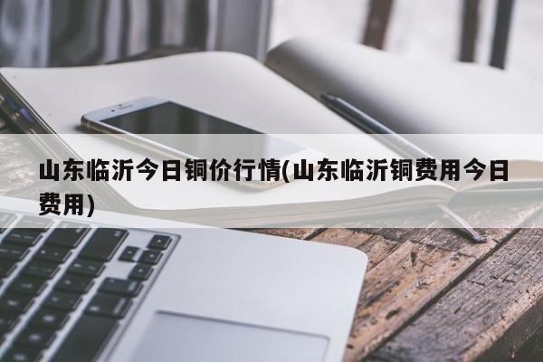 山东临沂今日铜价行情(山东临沂铜费用今日费用)