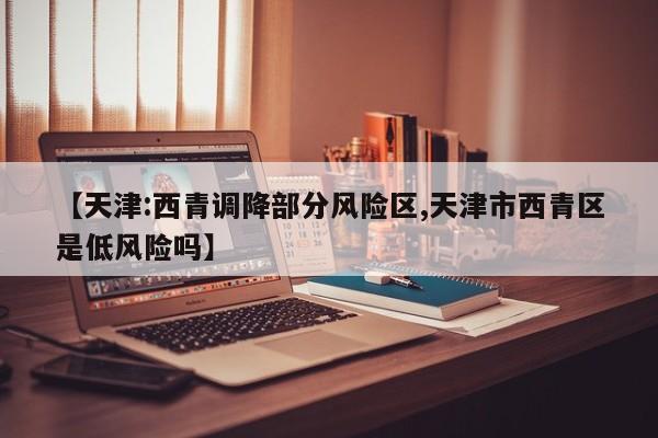 【天津:西青调降部分风险区,天津市西青区是低风险吗】