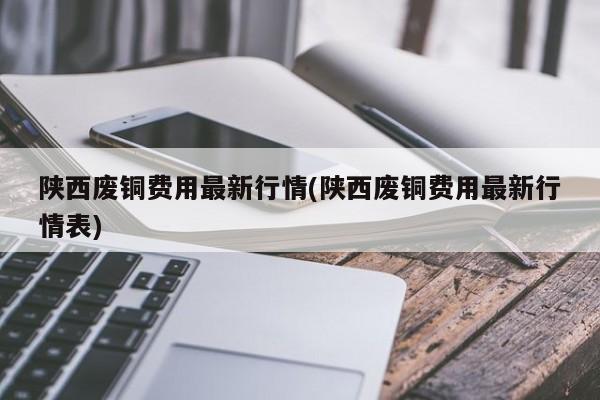 陕西废铜费用最新行情(陕西废铜费用最新行情表)