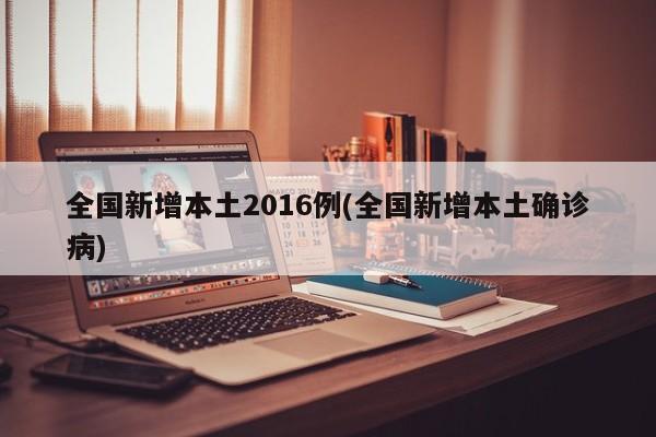 全国新增本土2016例(全国新增本土确诊病)
