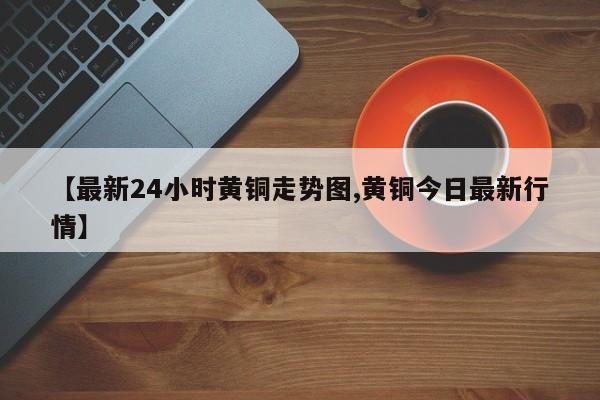 【最新24小时黄铜走势图,黄铜今日最新行情】