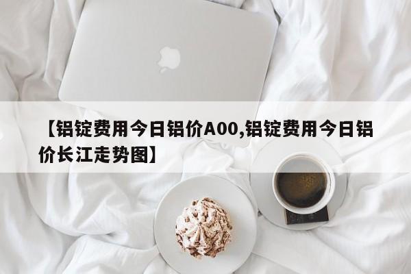 【铝锭费用今日铝价A00,铝锭费用今日铝价长江走势图】