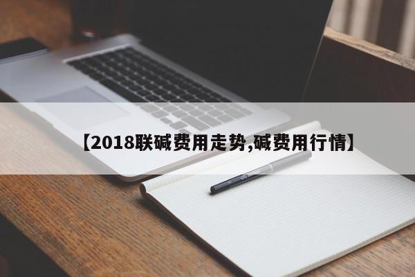 【2018联碱费用走势,碱费用行情】
