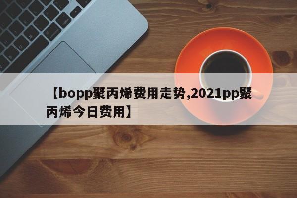 【bopp聚丙烯费用走势,2021pp聚丙烯今日费用】