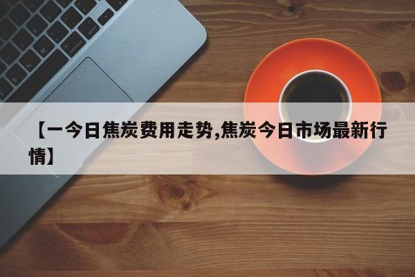 【一今日焦炭费用走势,焦炭今日市场最新行情】