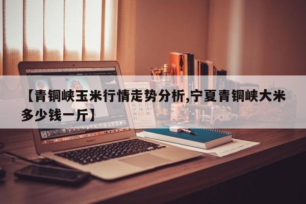 【青铜峡玉米行情走势分析,宁夏青铜峡大米多少钱一斤】