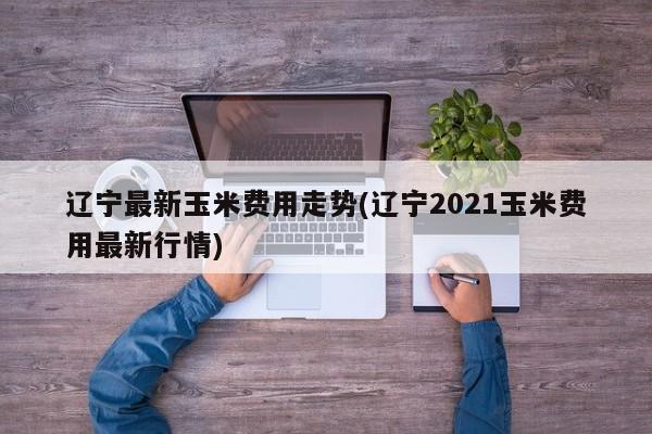 辽宁最新玉米费用走势(辽宁2021玉米费用最新行情)