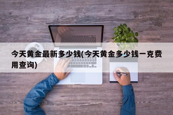 今天黄金最新多少钱(今天黄金多少钱一克费用查询)