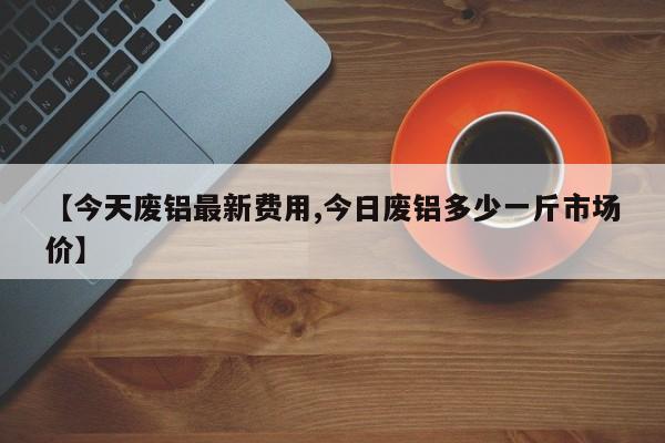 【今天废铝最新费用,今日废铝多少一斤市场价】