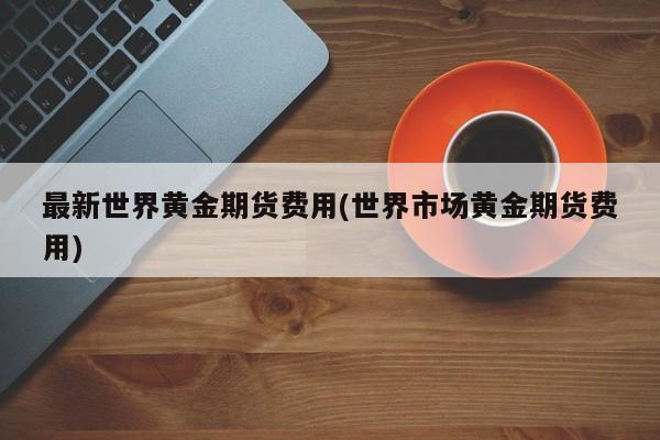 最新世界黄金期货费用(世界市场黄金期货费用)