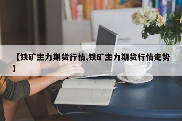 【铁矿主力期货行情,铁矿主力期货行情走势】