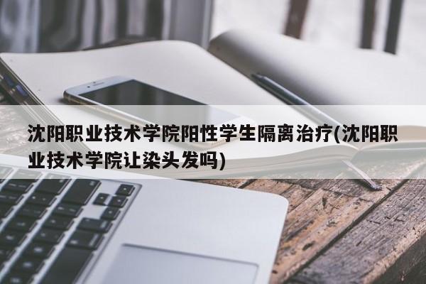 沈阳职业技术学院阳性学生隔离治疗(沈阳职业技术学院让染头发吗)